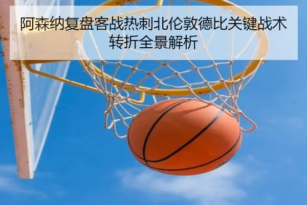 阿森纳复盘客战热刺北伦敦德比关键战术转折全景解析