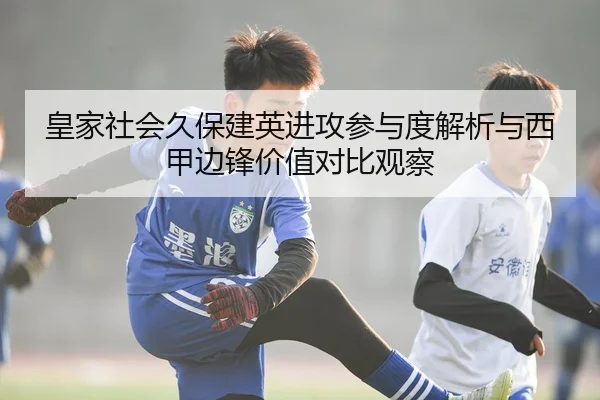 皇家社会久保建英进攻参与度解析与西甲边锋价值对比观察