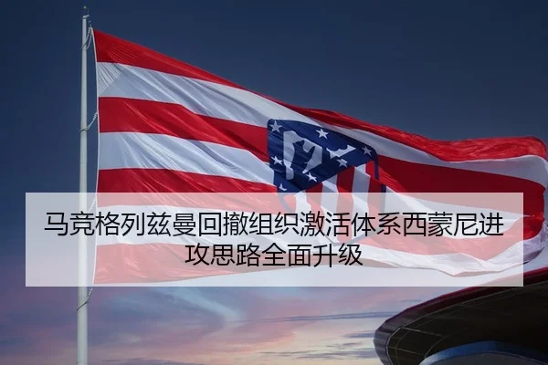 马竞格列兹曼回撤组织激活体系西蒙尼进攻思路全面升级