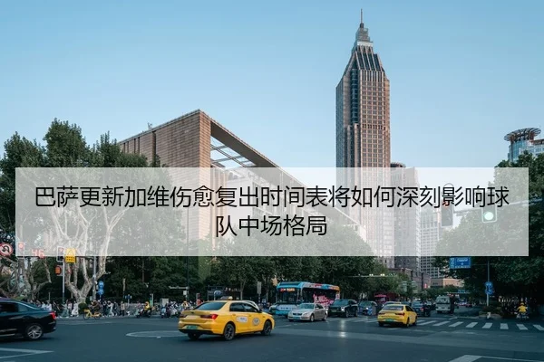 巴萨更新加维伤愈复出时间表将如何深刻影响球队中场格局