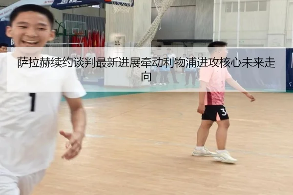 萨拉赫续约谈判最新进展牵动利物浦进攻核心未来走向