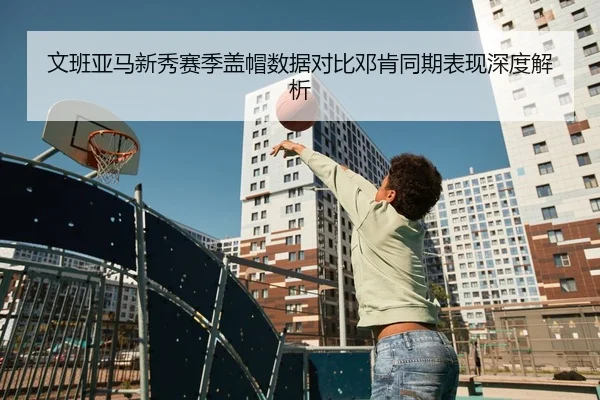 文班亚马新秀赛季盖帽数据对比邓肯同期表现深度解析