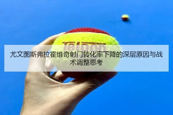 尤文图斯弗拉霍维奇射门转化率下降的深层原因与战术调整思考